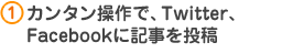 1.カンタン操作で、Twitter、
Facebookに記事を投稿