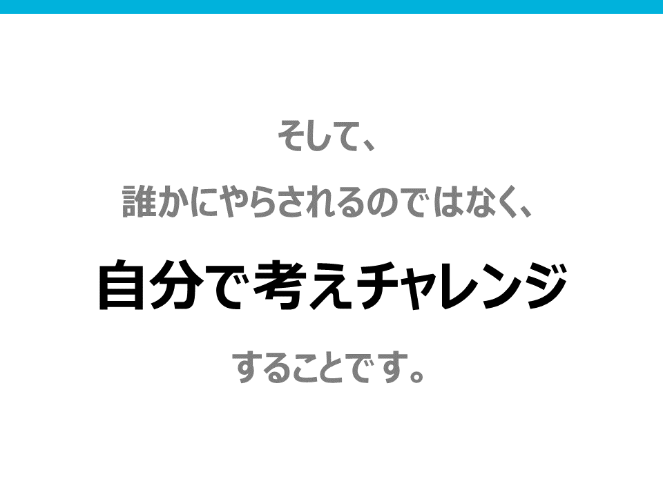 そして、誰かにやらされるのではなくて、自分で考えチャレンジすることです。
