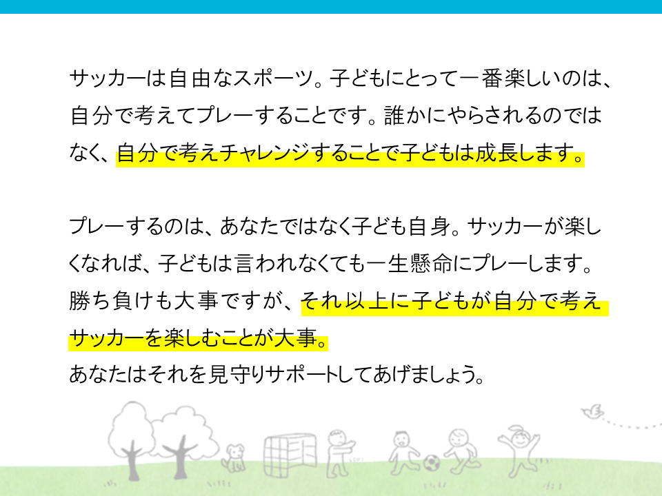 サッカーは自由なスポーツ。子供にとって一番楽しいのは自分で考えてプレーする事です。誰かにやらされるのではなく、自分で考えチャレンジすることで子どもは成長します。