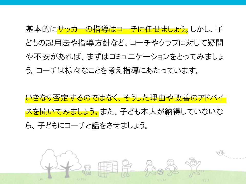 基本的にサッカーの指導はコーチに任せましょう。しかし、子供の起用法や指導方針など、コーチやクラブに対して疑問があれば、まずはコミュニケーションをとってみましょう。