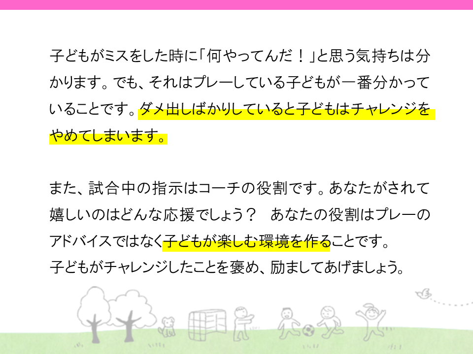 子供がミスをした時に「何やってんだ」と思う気持ちは分かります。それはプレーしている子供が一番わかっていることです。ダメ出しばかりしていると子供はチャレンジをやめてしまいます。