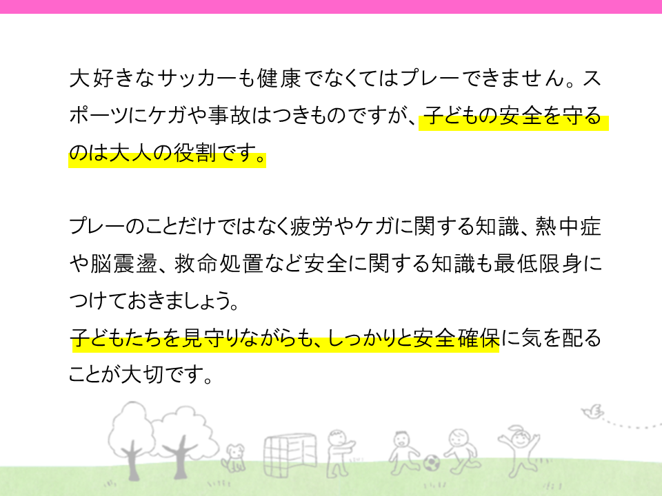 大好きなサッカーも健康でなくてはプレー出来ません。スポーツにケガや事故はつきものですが、子供の安全を守るのは大人の役割です。