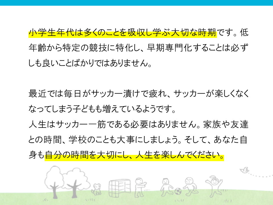 小学校年代は多くの事を吸収し学ぶ大切な時期です。低年齢から特定の競技に特化し、早期専門化することは必ずしも良い事ばかりではありません。