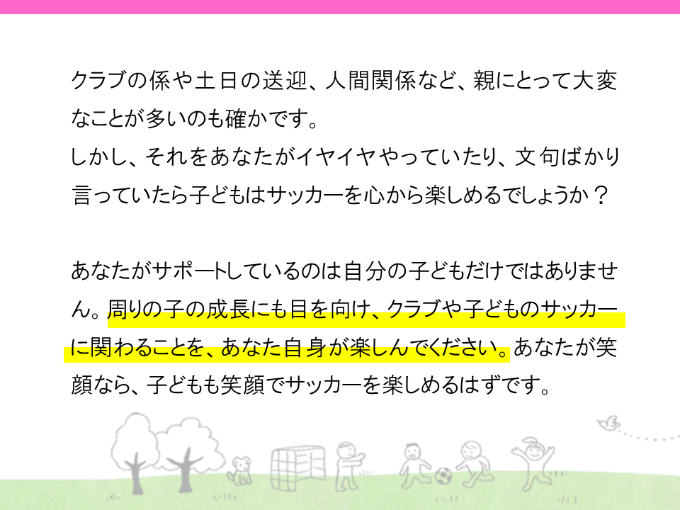 クラブの係や土日の送迎、人間関係など、親にとって大変なことが多いのも確かです。しかし、それをあなたがイヤイヤやっていたり、文句ばかり言っていたら子供はサッカーを心から楽しめるでしょうか？
